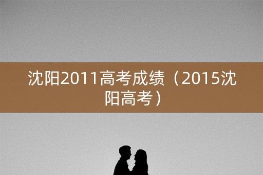沈阳2011高考成绩（2015沈阳高考）