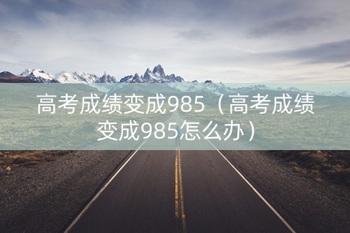 高考成绩变成985（高考成绩变成985怎么办）
