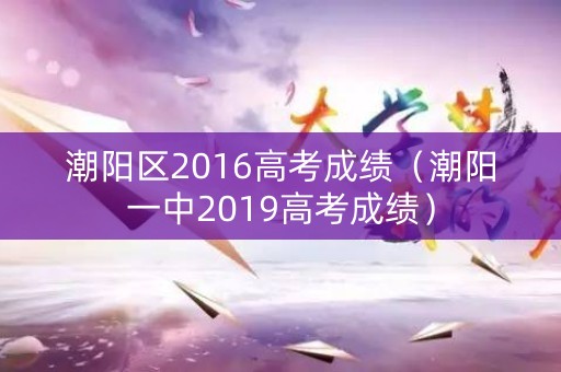 潮阳区2016高考成绩（潮阳一中2019高考成绩）