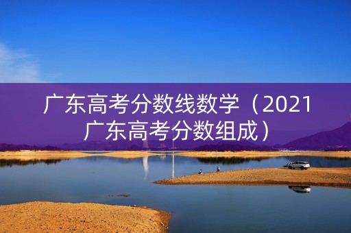 广东高考分数线数学（2021广东高考分数组成）