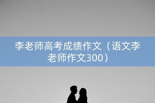 李老师高考成绩作文（语文李老师作文300）