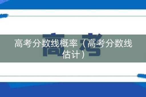 高考分数线概率（高考分数线估计）