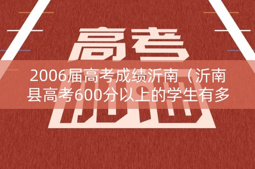 2006届高考成绩沂南（沂南县高考600分以上的学生有多少）