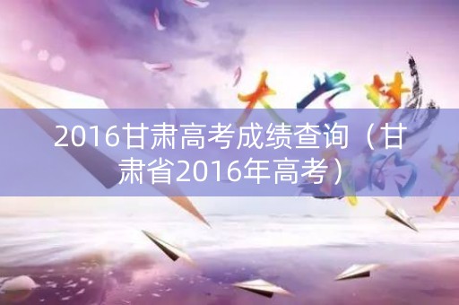 2016甘肃高考成绩查询（甘肃省2016年高考）
