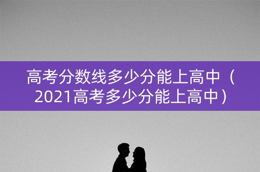 高考分数线多少分能上高中（2021高考多少分能上高中）