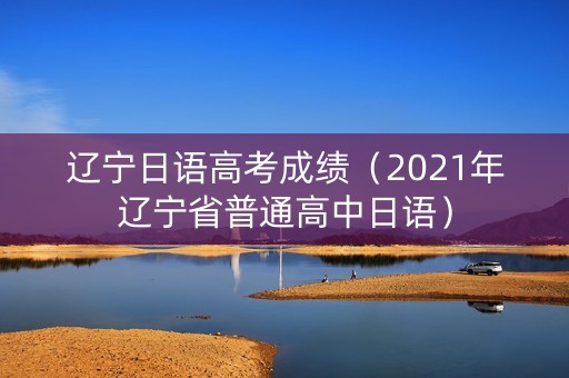 辽宁日语高考成绩（2021年辽宁省普通高中日语）