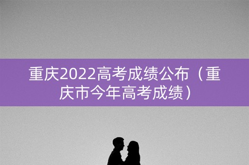 重庆2022高考成绩公布（重庆市今年高考成绩）