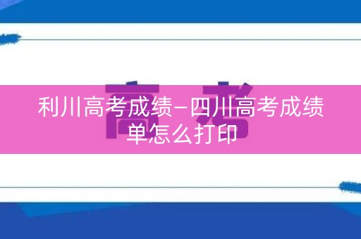 利川高考成绩—四川高考成绩单怎么打印
