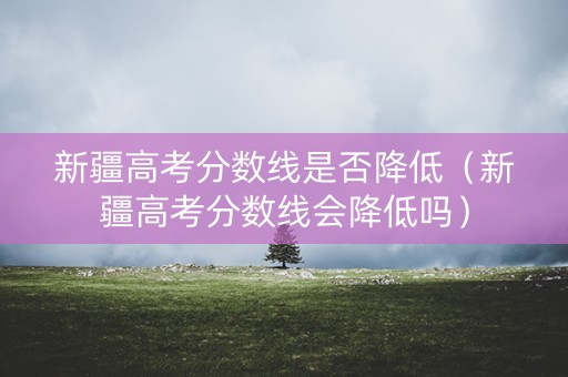 新疆高考分数线是否降低（新疆高考分数线会降低吗）