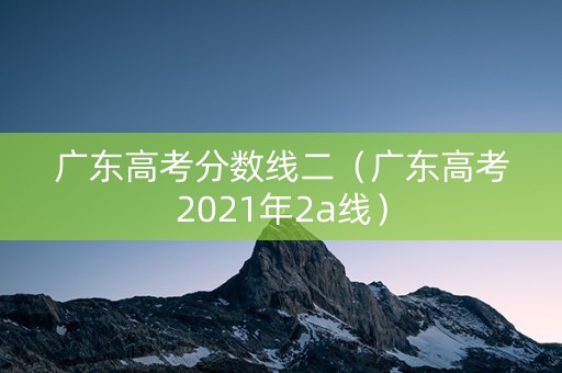 广东高考分数线二（广东高考2021年2a线）