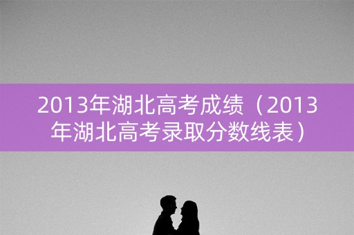2013年湖北高考成绩（2013年湖北高考录取分数线表）