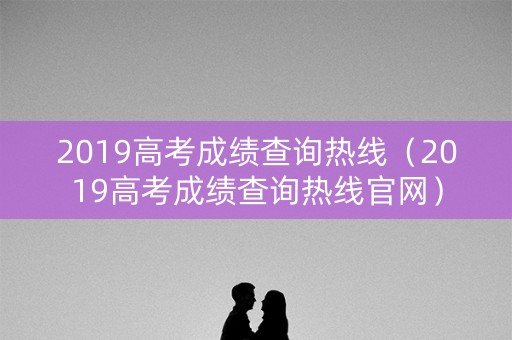 2019高考成绩查询热线（2019高考成绩查询热线官网）