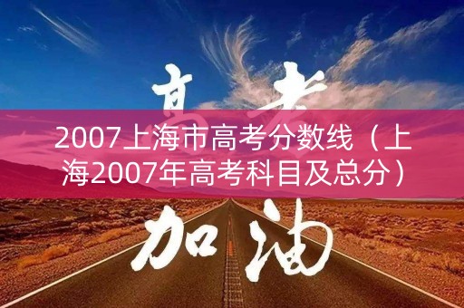 2007上海市高考分数线（上海2007年高考科目及总分）