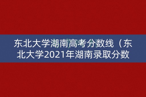 东北大学湖南高考分数线（东北大学2021年湖南录取分数线是多少）