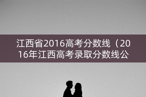 江西省2016高考分数线（2016年江西高考录取分数线公布）