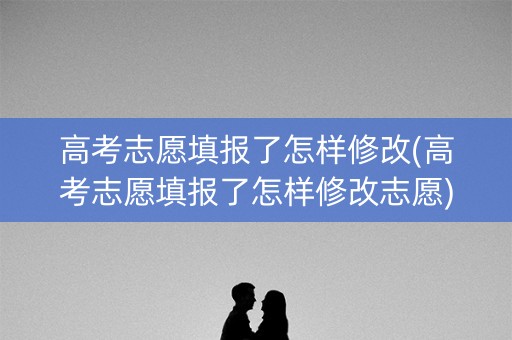 高考志愿填报了怎样修改(高考志愿填报了怎样修改志愿)