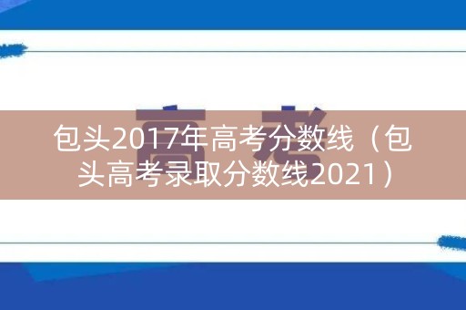 包头2017年高考分数线（包头高考录取分数线2021）