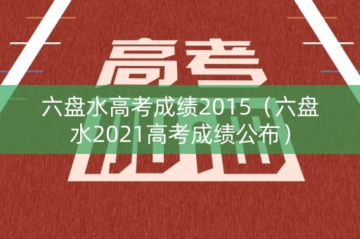 六盘水高考成绩2015（六盘水2021高考成绩公布）