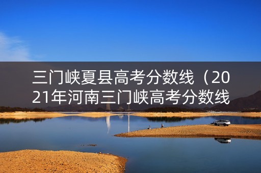 三门峡夏县高考分数线（2021年河南三门峡高考分数线）