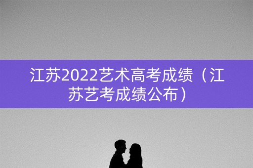 江苏2022艺术高考成绩（江苏艺考成绩公布）