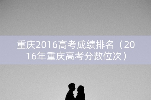 重庆2016高考成绩排名（2016年重庆高考分数位次）