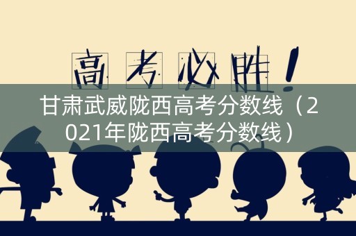 甘肃武威陇西高考分数线（2021年陇西高考分数线）