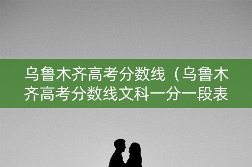 乌鲁木齐高考分数线（乌鲁木齐高考分数线文科一分一段表）