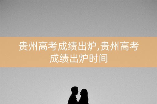 贵州高考成绩出炉,贵州高考成绩出炉时间