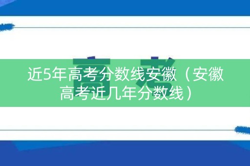 近5年高考分数线安徽（安徽高考近几年分数线）