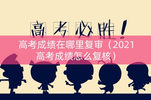 高考成绩在哪里复审（2021高考成绩怎么复核）