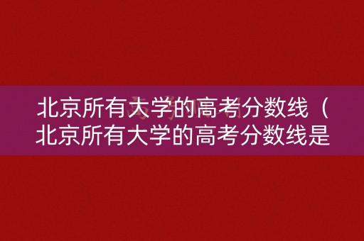 北京所有大学的高考分数线（北京所有大学的高考分数线是多少）