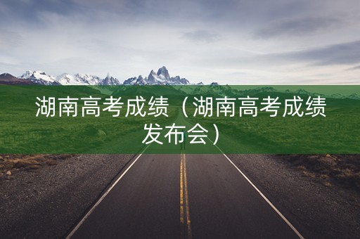 湖南高考成绩（湖南高考成绩发布会）