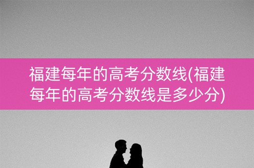 福建每年的高考分数线(福建每年的高考分数线是多少分)
