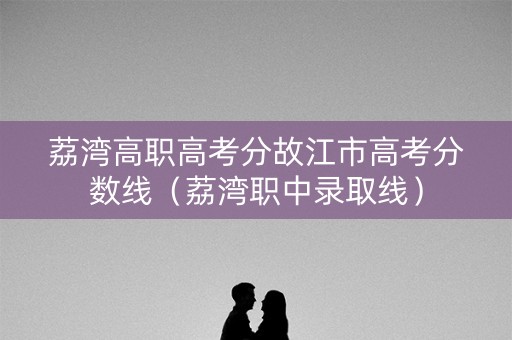 荔湾高职高考分故江市高考分数线（荔湾职中录取线）