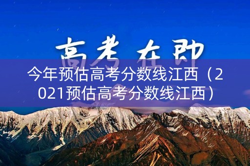 今年预估高考分数线江西（2021预估高考分数线江西）