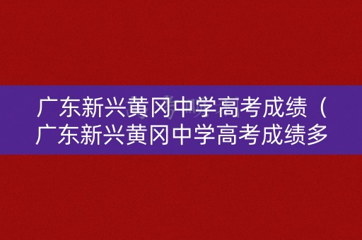 广东新兴黄冈中学高考成绩(广东新兴黄冈中学高考成绩多少) 广东新兴黄冈中学高考成绩(广东新兴黄冈中学高考成绩多少)