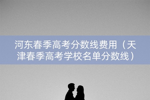 河东春季高考分数线费用（天津春季高考学校名单分数线）