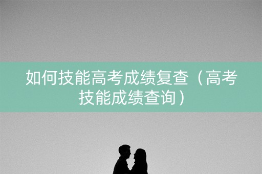 如何技能高考成绩复查（高考技能成绩查询）