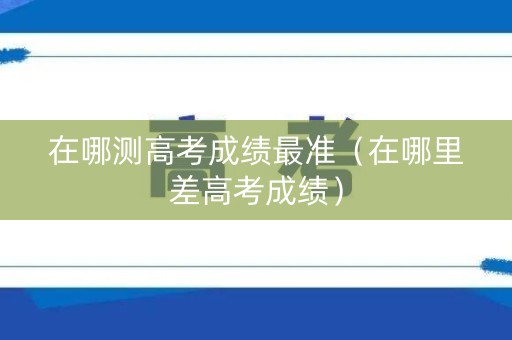 在哪测高考成绩最准（在哪里差高考成绩）