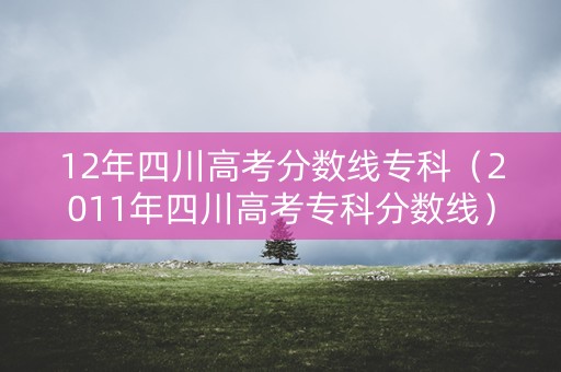 12年四川高考分数线专科(2011年四川高考专科分数线) 12年四川高考分数线专科(2011年四川高考专科分数线)
