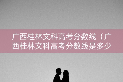 广西桂林文科高考分数线(广西桂林文科高考分数线是多少) 广西桂林文科高考分数线(广西桂林文科高考分数线是多少)