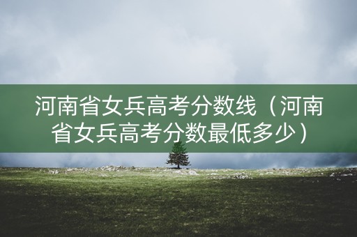 河南省女兵高考分数线(河南省女兵高考分数最低多少) 河南省女兵高考分数线(河南省女兵高考分数最低多少)
