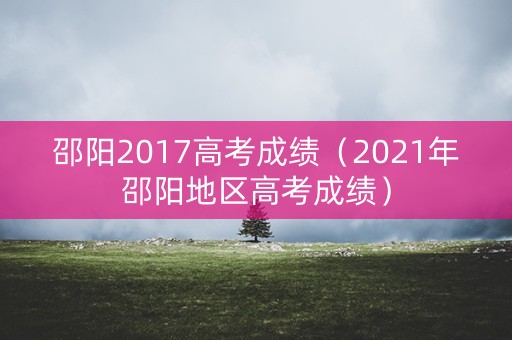 邵阳2017高考成绩(2021年邵阳地区高考成绩) 邵阳2017高考成绩(2021年邵阳地区高考成绩)