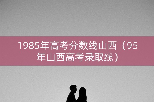 1985年高考分数线山西(95年山西高考录取线) 1985年高考分数线山西(95年山西高考录取线)