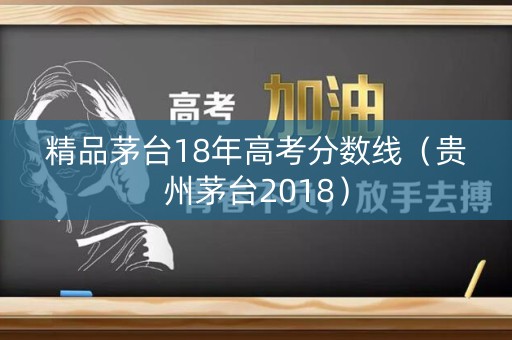 精品茅台18年高考分数线(贵州茅台2018) 精品茅台18年高考分数线(贵州茅台2018)