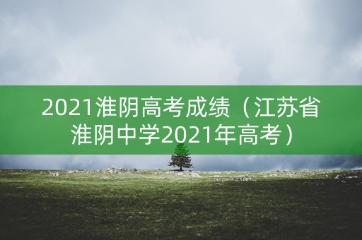 2021淮阴高考成绩（江苏省淮阴中学2021年高考）