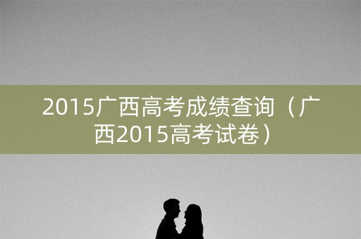 2015广西高考成绩查询（广西2015高考试卷）