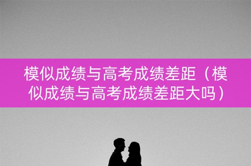 模似成绩与高考成绩差距（模似成绩与高考成绩差距大吗）