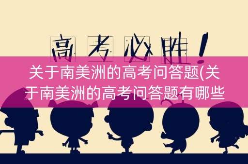 关于南美洲的高考问答题(关于南美洲的高考问答题有哪些)