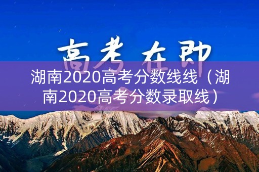 湖南2020高考分数线线(湖南2020高考分数录取线) 湖南2020高考分数线线(湖南2020高考分数录取线)
